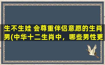 生不生娃 会尊重伴侣意愿的生肖男(中华十二生肖中，哪些男性更懂得尊重伴侣意愿？)